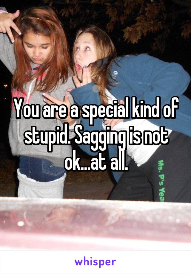 You are a special kind of stupid. Sagging is not ok...at all.