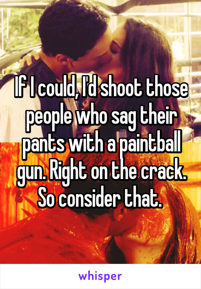 If I could, I'd shoot those people who sag their pants with a paintball gun. Right on the crack. So consider that. 