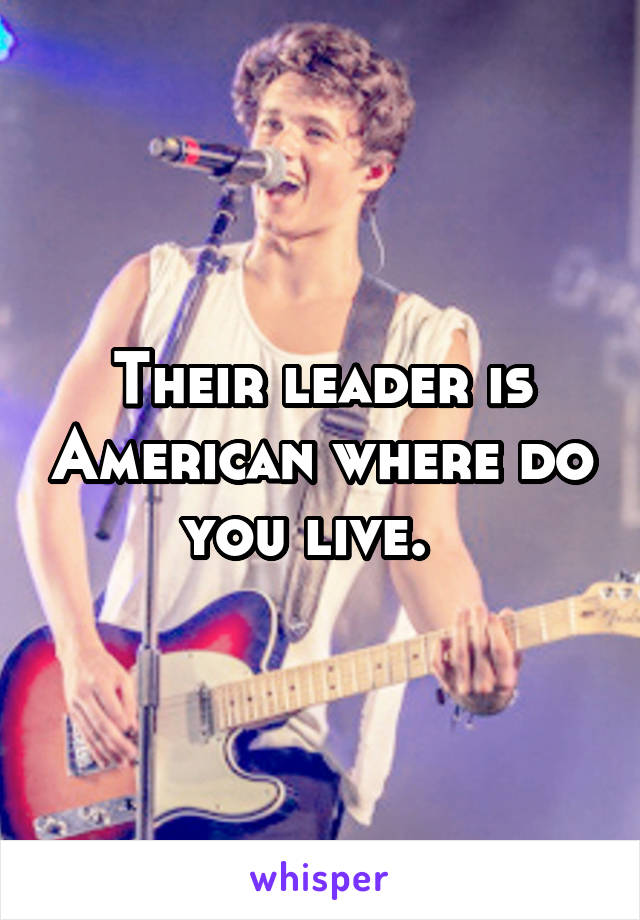 Their leader is American where do you live.  
