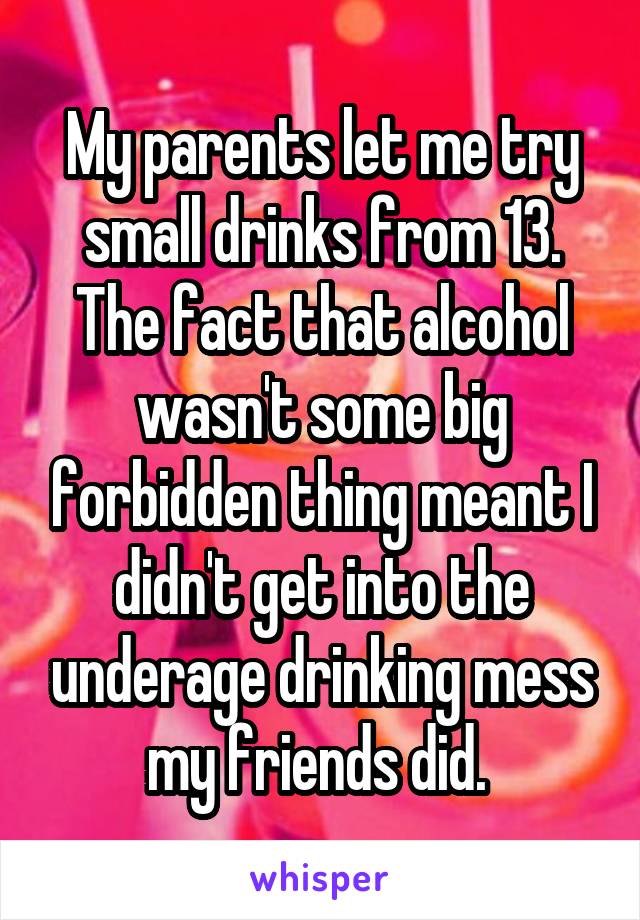 My parents let me try small drinks from 13. The fact that alcohol wasn't some big forbidden thing meant I didn't get into the underage drinking mess my friends did. 