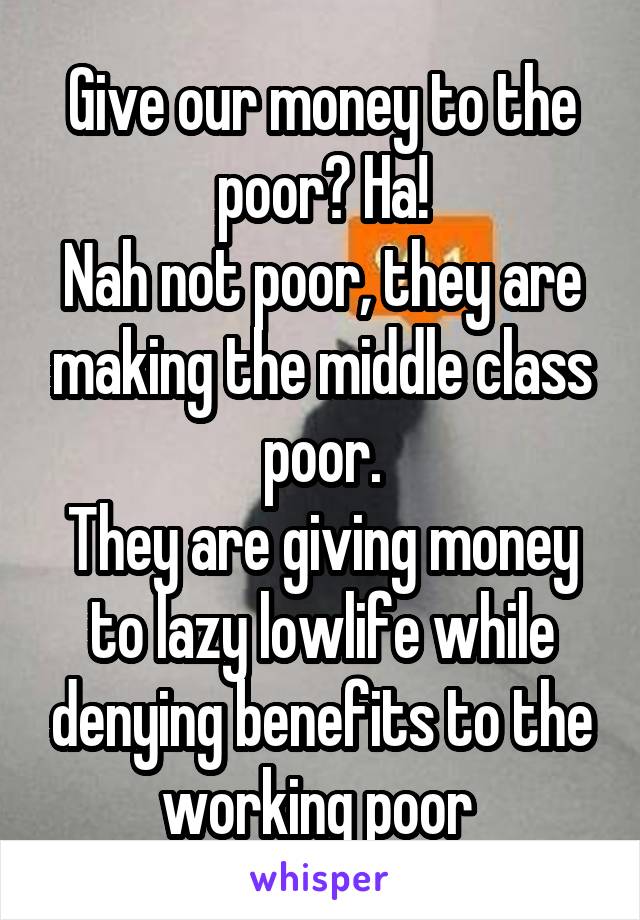 Give our money to the poor? Ha!
Nah not poor, they are making the middle class poor.
They are giving money to lazy lowlife while denying benefits to the working poor 