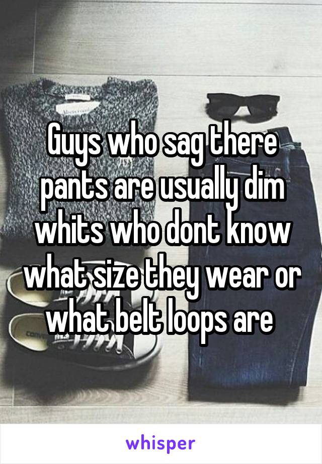 Guys who sag there pants are usually dim whits who dont know what size they wear or what belt loops are 