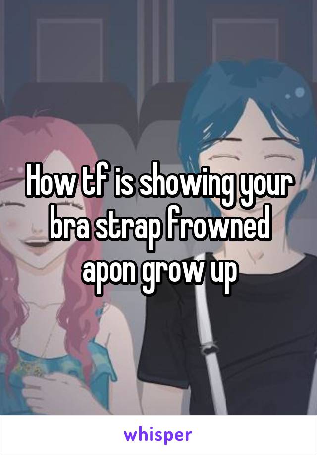 How tf is showing your bra strap frowned apon grow up