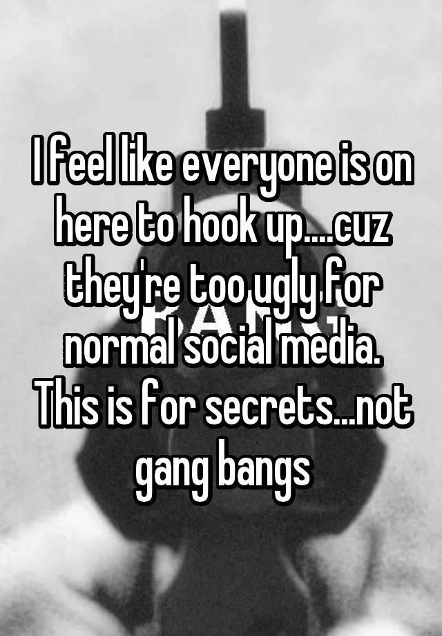 I feel like everyone is on here to hook up....cuz they're too ugly for normal social media. This is for secrets...not gang bangs