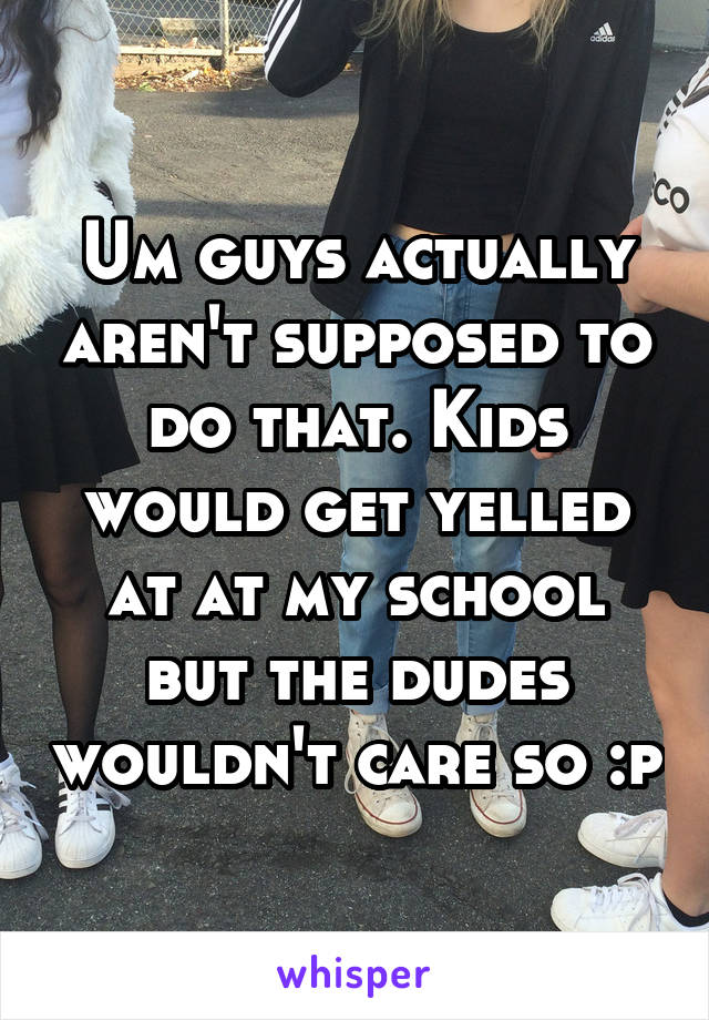 Um guys actually aren't supposed to do that. Kids would get yelled at at my school but the dudes wouldn't care so :p