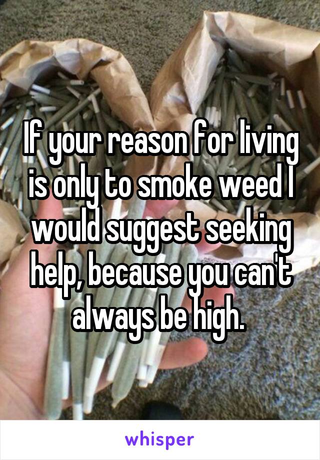 If your reason for living is only to smoke weed I would suggest seeking help, because you can't always be high. 