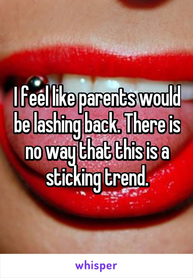 I feel like parents would be lashing back. There is no way that this is a sticking trend.