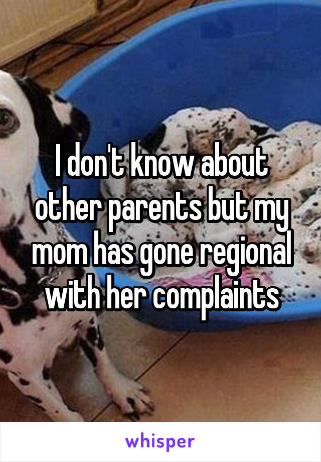 I don't know about other parents but my mom has gone regional with her complaints