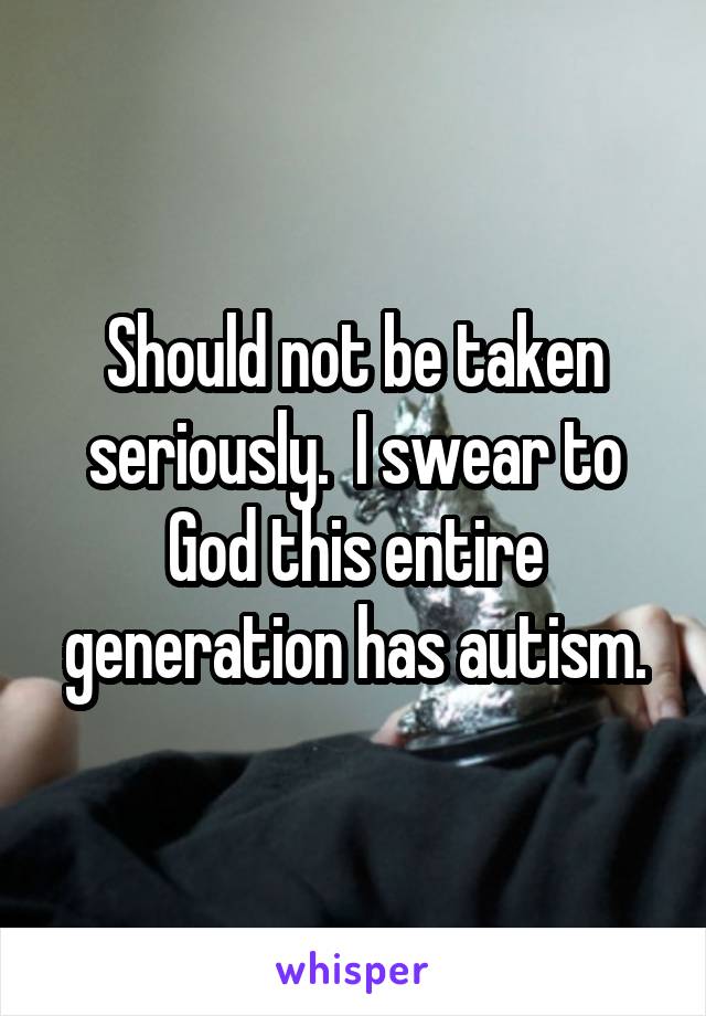 Should not be taken seriously.  I swear to God this entire generation has autism.
