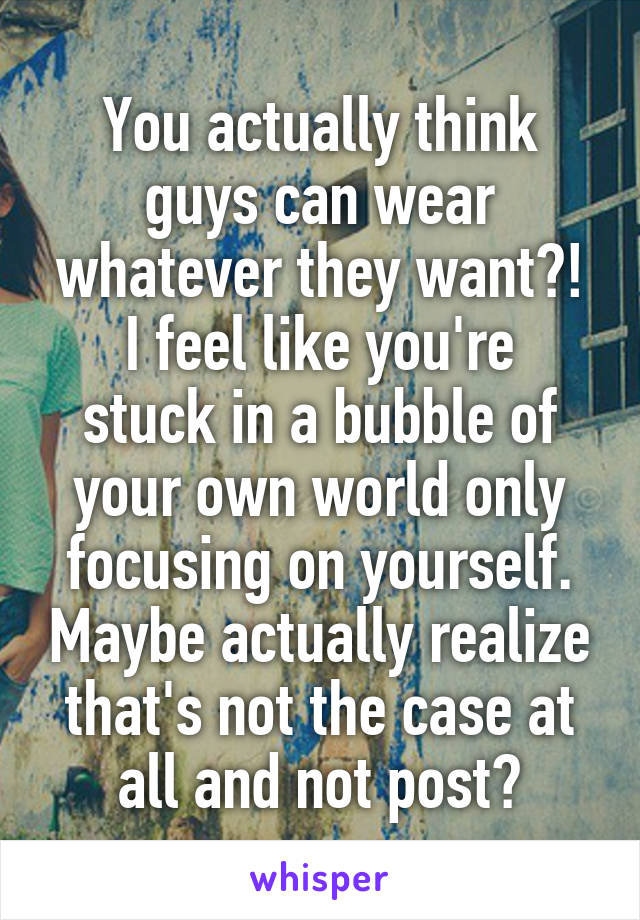 You actually think guys can wear whatever they want?!
I feel like you're stuck in a bubble of your own world only focusing on yourself. Maybe actually realize that's not the case at all and not post?