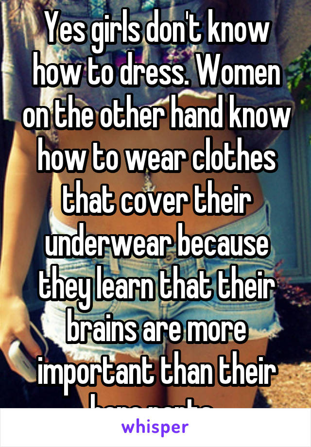 Yes girls don't know how to dress. Women on the other hand know how to wear clothes that cover their underwear because they learn that their brains are more important than their bare parts. 