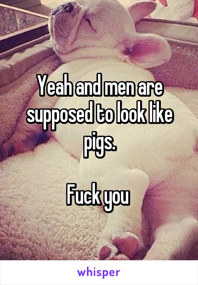 Yeah and men are supposed to look like pigs.

Fuck you 