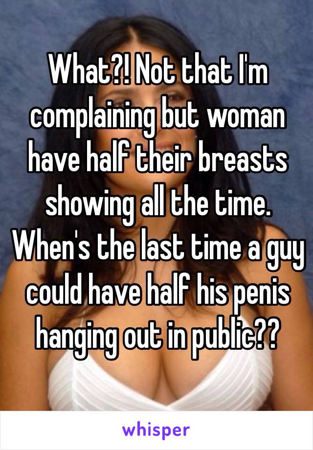 What?! Not that I'm complaining but woman have half their breasts showing all the time. When's the last time a guy could have half his penis hanging out in public??   