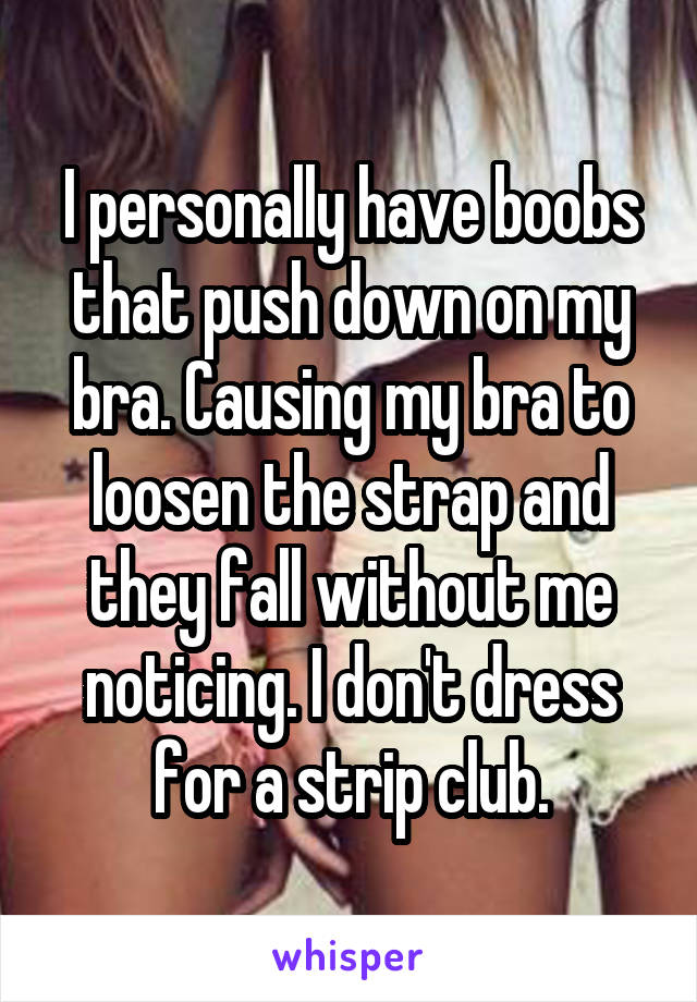 I personally have boobs that push down on my bra. Causing my bra to loosen the strap and they fall without me noticing. I don't dress for a strip club.