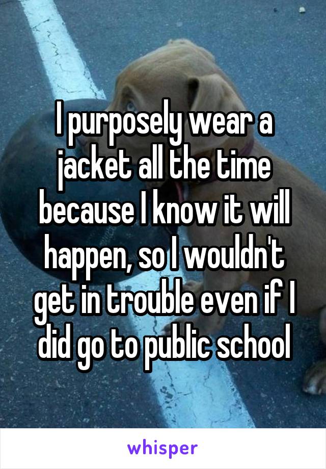 I purposely wear a jacket all the time because I know it will happen, so I wouldn't get in trouble even if I did go to public school