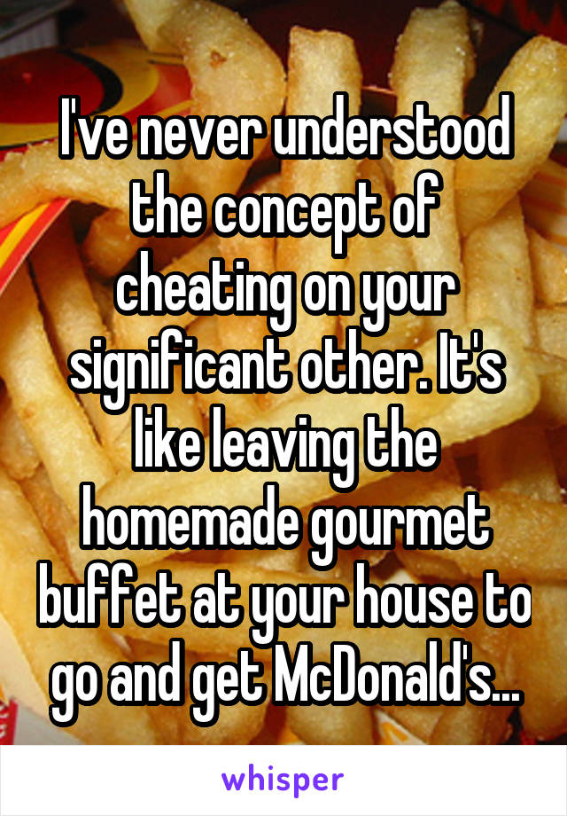 I've never understood the concept of cheating on your significant other. It's like leaving the homemade gourmet buffet at your house to go and get McDonald's...