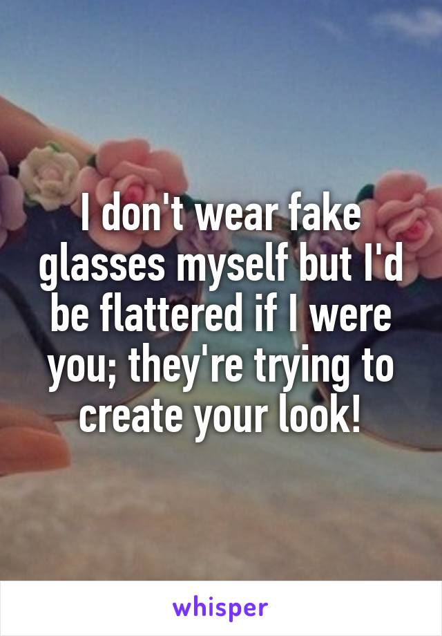 I don't wear fake glasses myself but I'd be flattered if I were you; they're trying to create your look!