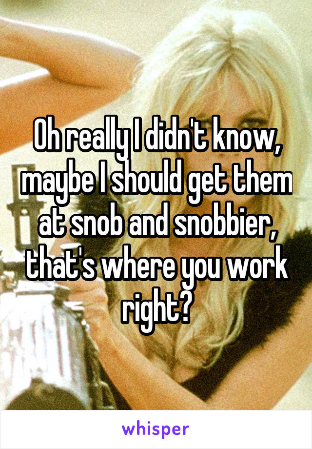 Oh really I didn't know, maybe I should get them at snob and snobbier, that's where you work right?