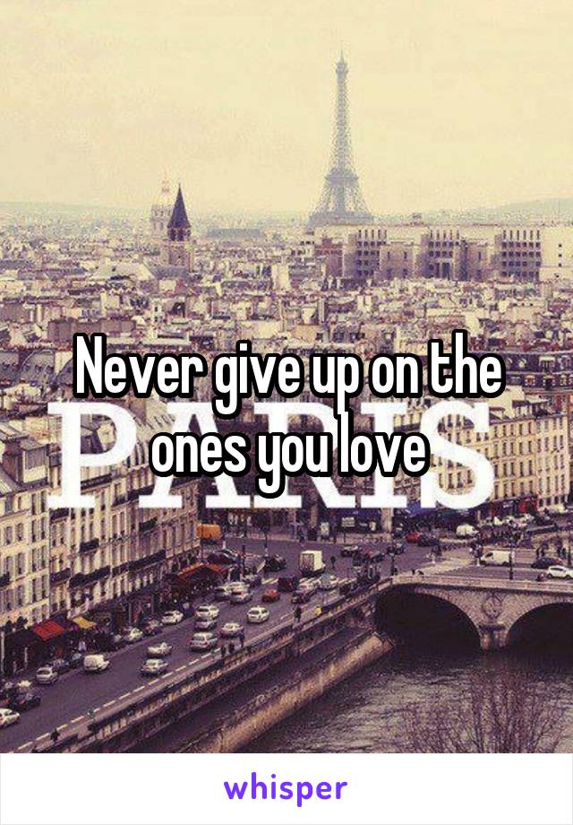 Never give up on the ones you love