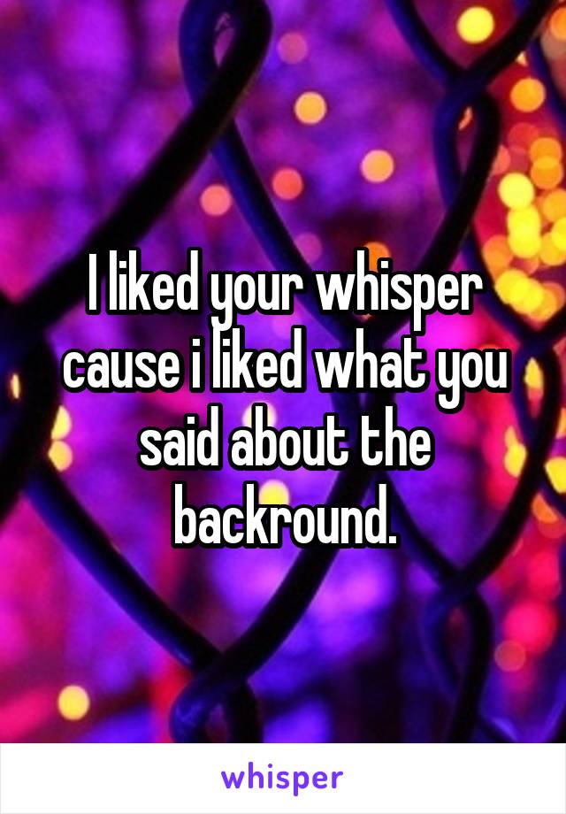 I liked your whisper cause i liked what you said about the backround.