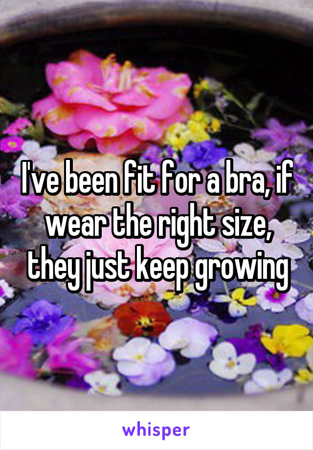 I've been fit for a bra, if wear the right size, they just keep growing