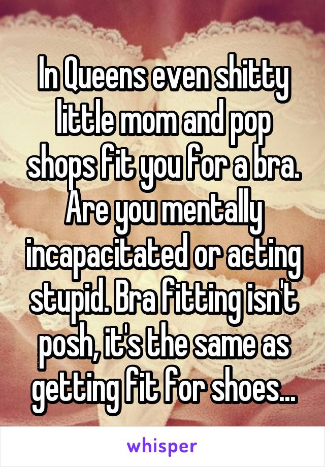 In Queens even shitty little mom and pop shops fit you for a bra. Are you mentally incapacitated or acting stupid. Bra fitting isn't posh, it's the same as getting fit for shoes...