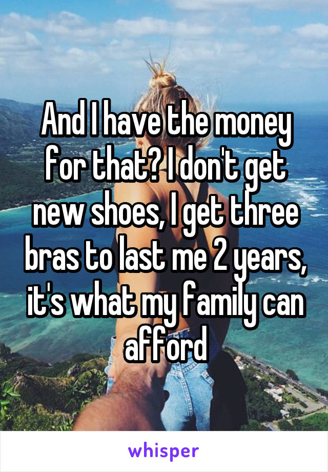 And I have the money for that? I don't get new shoes, I get three bras to last me 2 years, it's what my family can afford