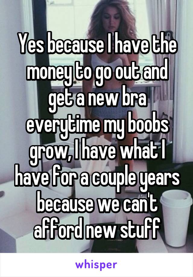 Yes because I have the money to go out and get a new bra everytime my boobs grow, I have what I have for a couple years because we can't afford new stuff