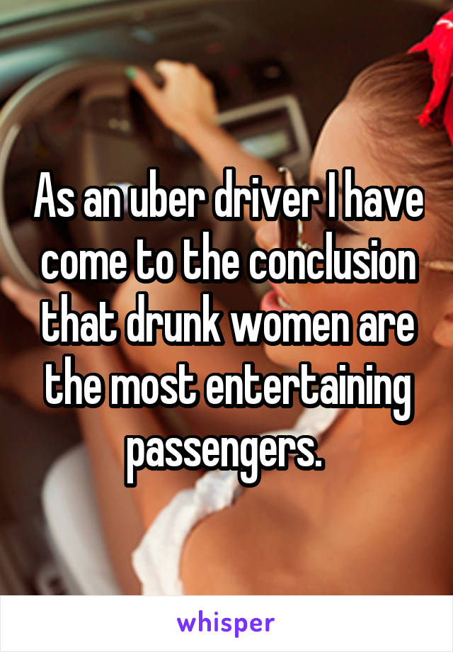 As an uber driver I have come to the conclusion that drunk women are the most entertaining passengers. 