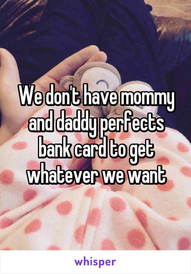 We don't have mommy and daddy perfects bank card to get whatever we want