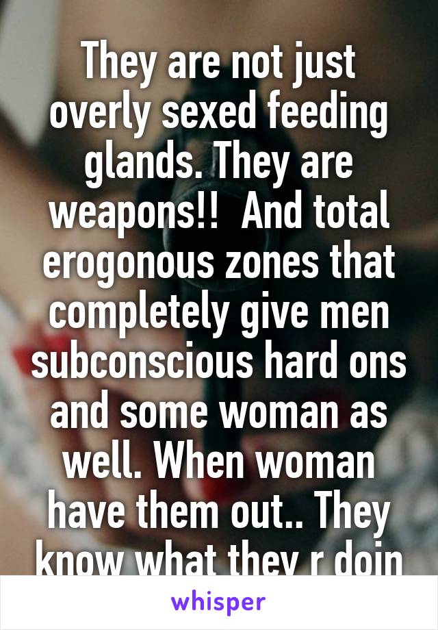 They are not just overly sexed feeding glands. They are weapons!!  And total erogonous zones that completely give men subconscious hard ons and some woman as well. When woman have them out.. They know what they r doin