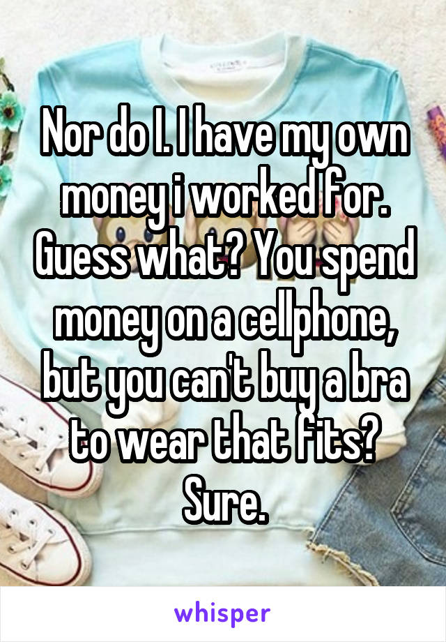 Nor do I. I have my own money i worked for. Guess what? You spend money on a cellphone, but you can't buy a bra to wear that fits? Sure.