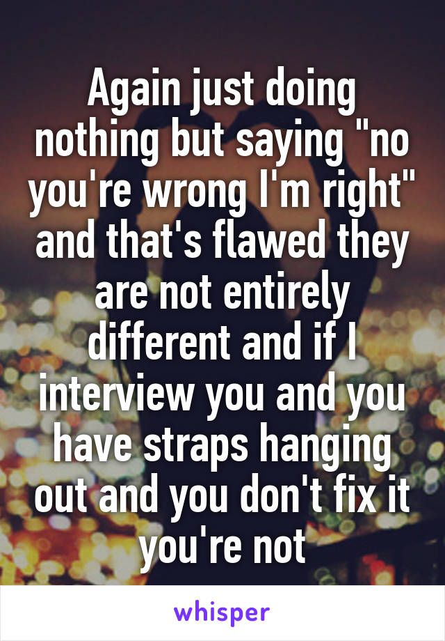 Again just doing nothing but saying "no you're wrong I'm right" and that's flawed they are not entirely different and if I interview you and you have straps hanging out and you don't fix it you're not