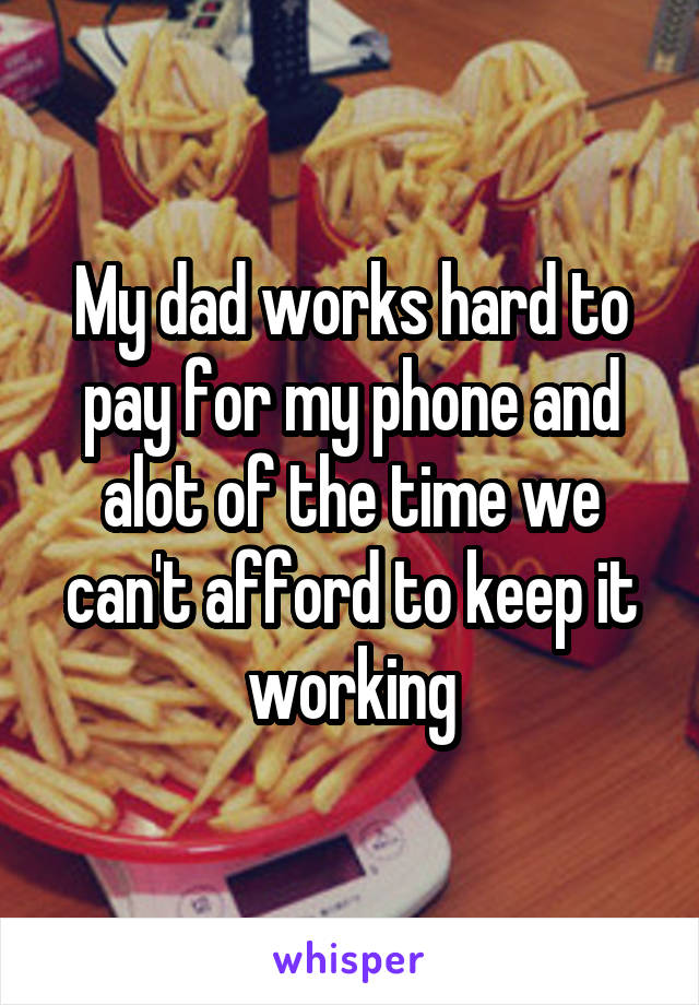 My dad works hard to pay for my phone and alot of the time we can't afford to keep it working