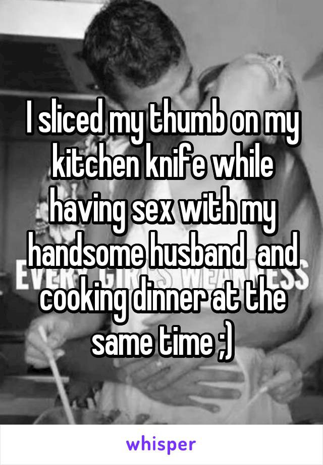 I sliced my thumb on my kitchen knife while having sex with my handsome husband  and cooking dinner at the same time ;)