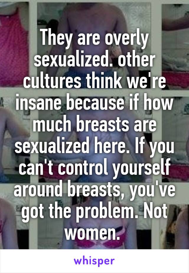 They are overly sexualized. other cultures think we're insane because if how much breasts are sexualized here. If you can't control yourself around breasts, you've got the problem. Not women. 