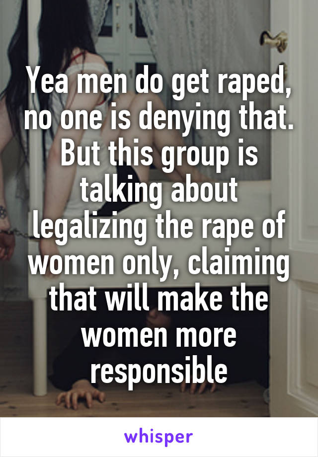 Yea men do get raped, no one is denying that. But this group is talking about legalizing the rape of women only, claiming that will make the women more responsible