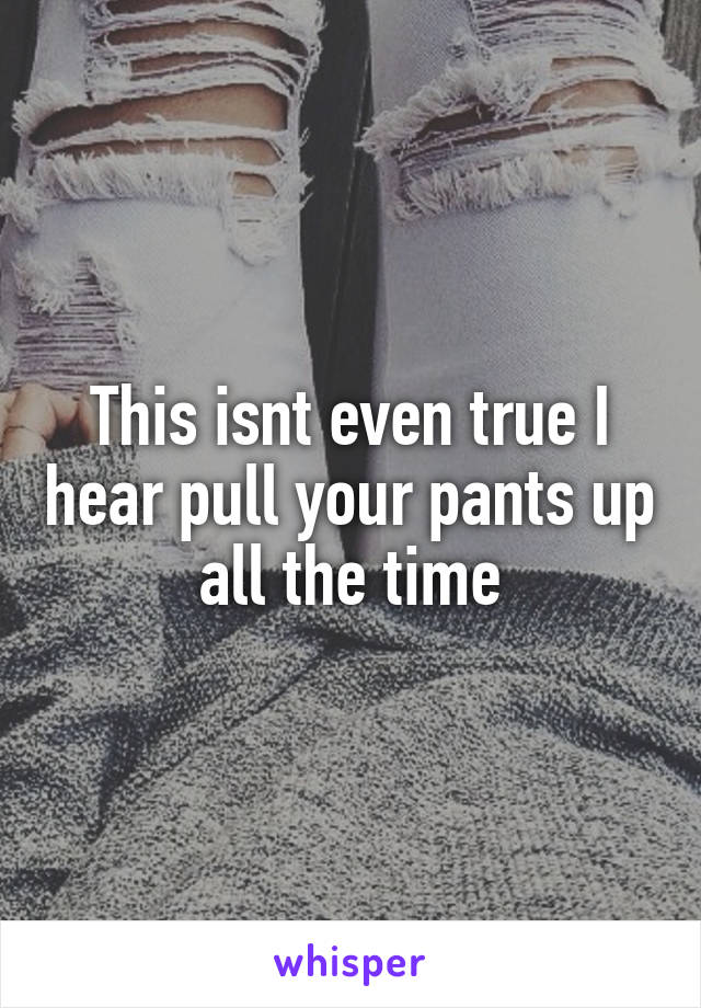 This isnt even true I hear pull your pants up all the time