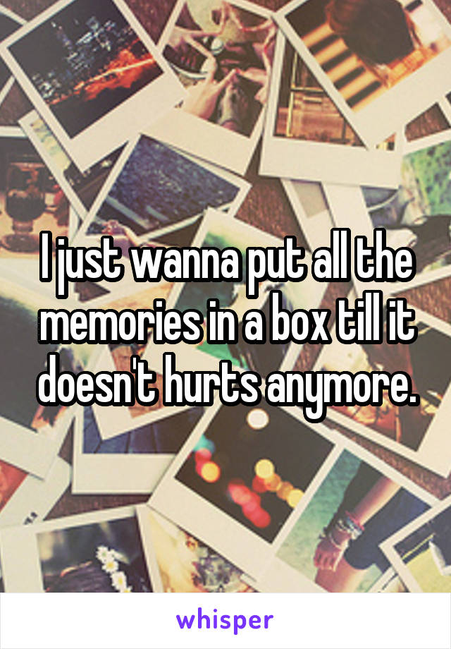 I just wanna put all the memories in a box till it doesn't hurts anymore.