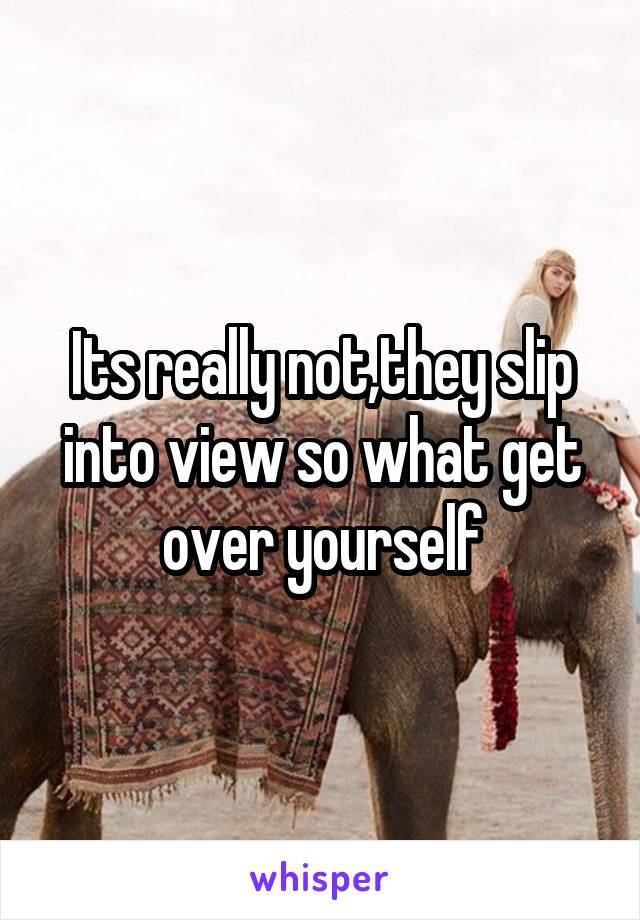 Its really not,they slip into view so what get over yourself