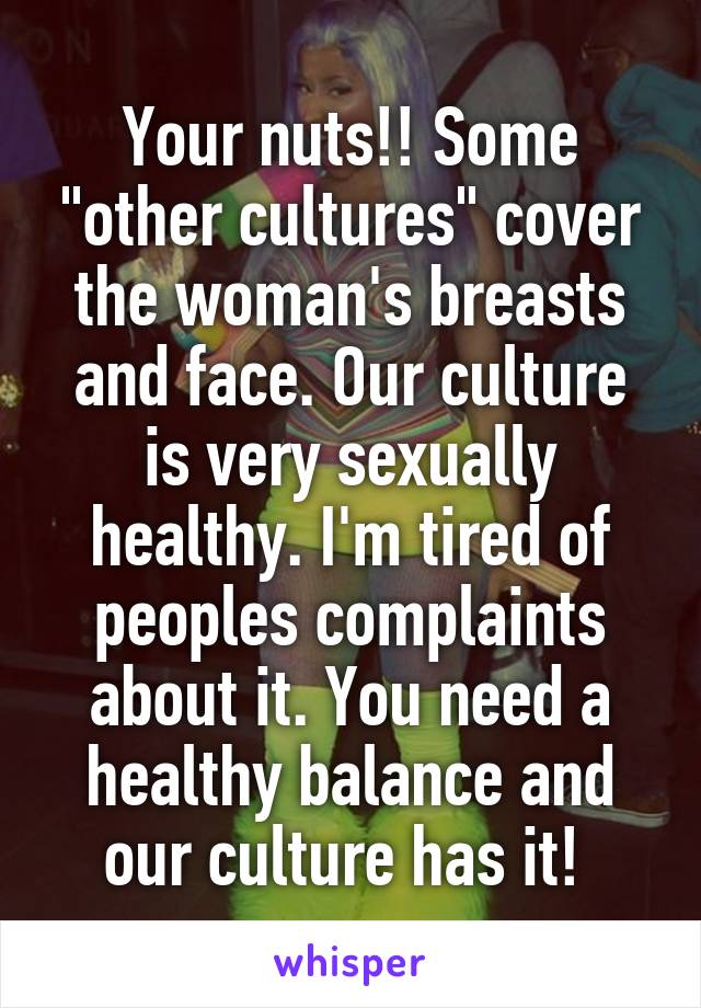 Your nuts!! Some "other cultures" cover the woman's breasts and face. Our culture is very sexually healthy. I'm tired of peoples complaints about it. You need a healthy balance and our culture has it! 