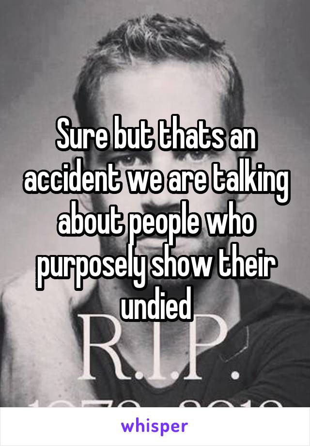 Sure but thats an accident we are talking about people who purposely show their undied