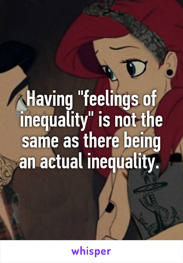 Having "feelings of inequality" is not the same as there being an actual inequality. 