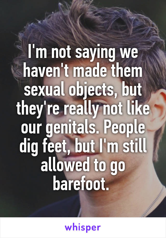 I'm not saying we haven't made them sexual objects, but they're really not like our genitals. People dig feet, but I'm still allowed to go barefoot. 