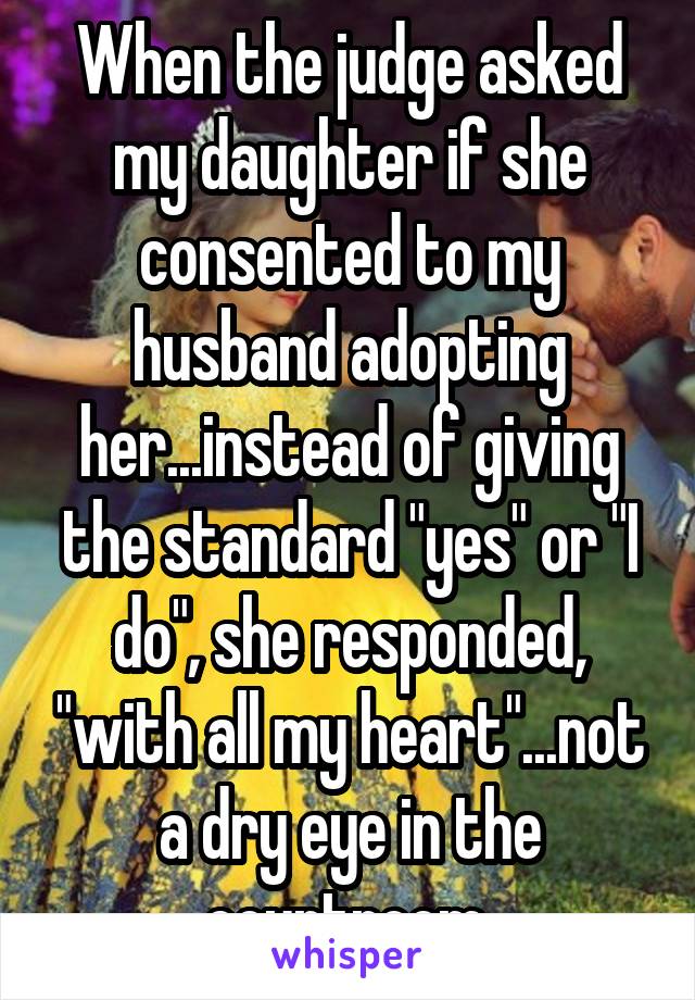 When the judge asked my daughter if she consented to my husband adopting her...instead of giving the standard "yes" or "I do", she responded, "with all my heart"...not a dry eye in the courtroom.