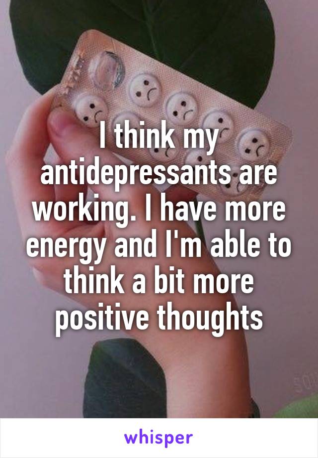 I think my antidepressants are working. I have more energy and I'm able to think a bit more positive thoughts