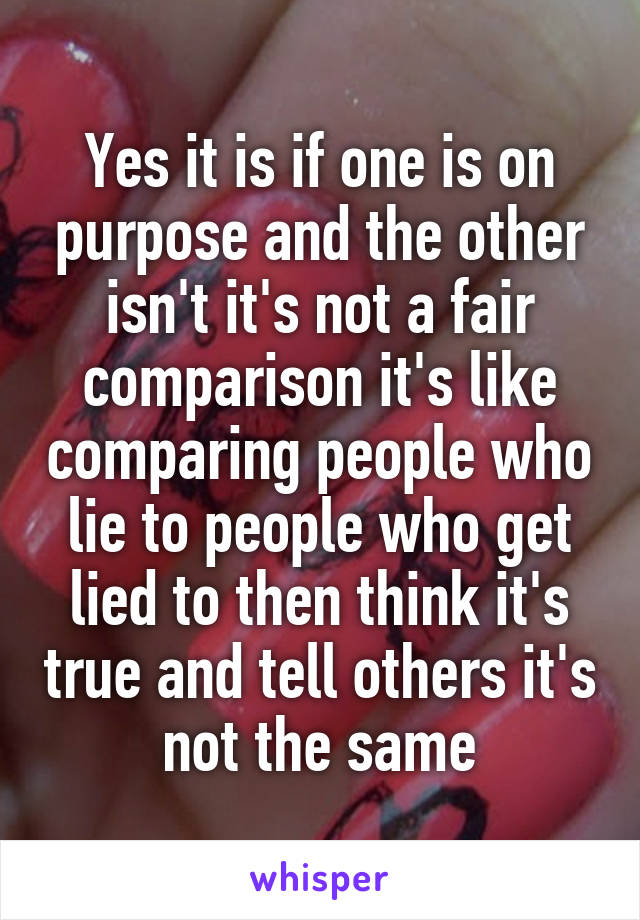 Yes it is if one is on purpose and the other isn't it's not a fair comparison it's like comparing people who lie to people who get lied to then think it's true and tell others it's not the same