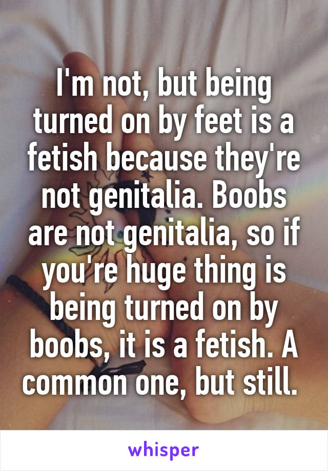 I'm not, but being turned on by feet is a fetish because they're not genitalia. Boobs are not genitalia, so if you're huge thing is being turned on by boobs, it is a fetish. A common one, but still. 