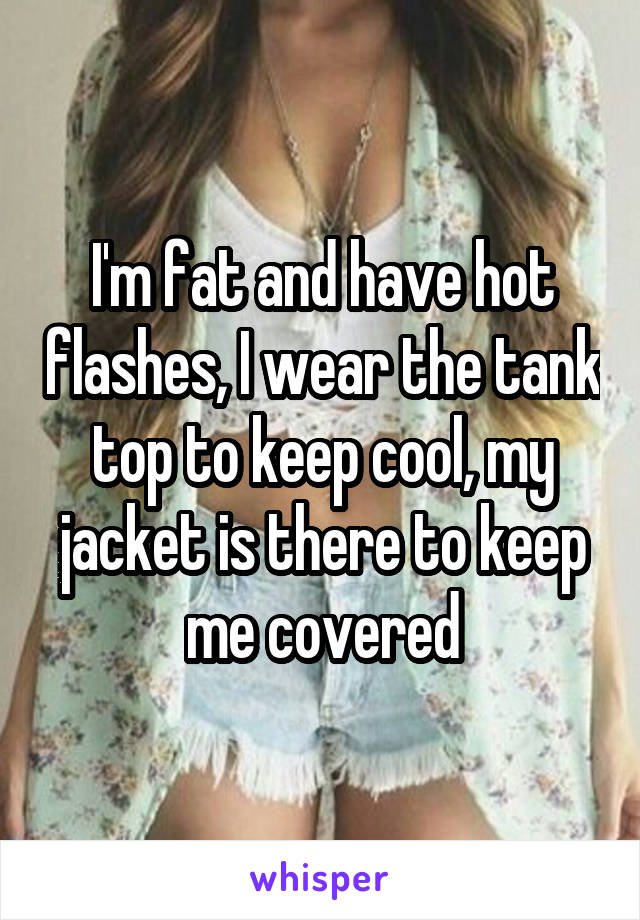 I'm fat and have hot flashes, I wear the tank top to keep cool, my jacket is there to keep me covered