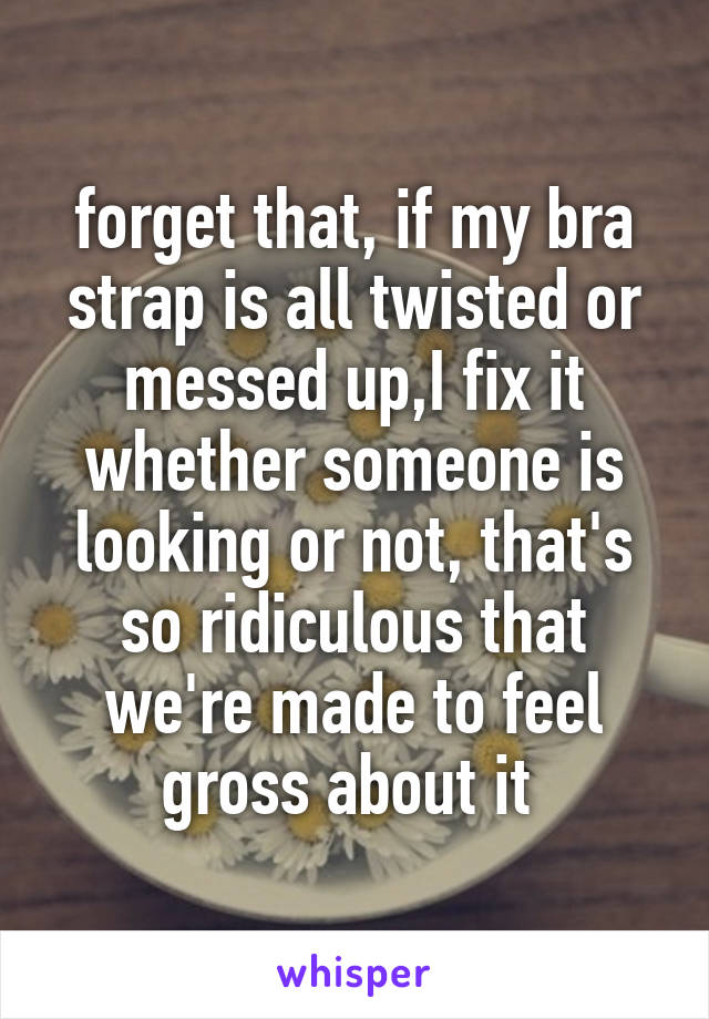 forget that, if my bra strap is all twisted or messed up,I fix it whether someone is looking or not, that's so ridiculous that we're made to feel gross about it 